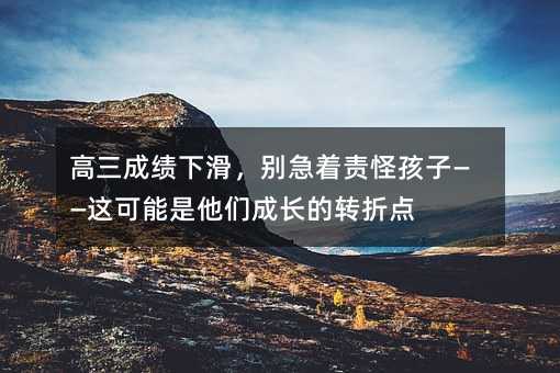 高三成績下滑,別急著責怪孩子——這可能是他們成長的轉折點
