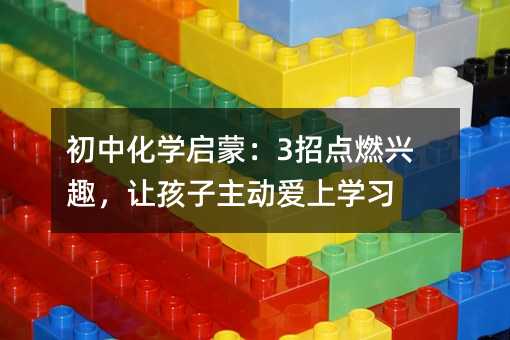 初中化學啟蒙:3招點燃興趣,讓孩子主動愛上學習