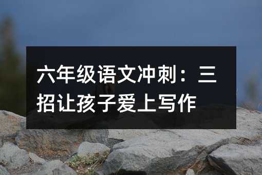 六年級語文沖刺:三招讓孩子愛上寫作