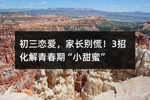 初三戀愛,家長別慌!3招化解青春期“小甜蜜”