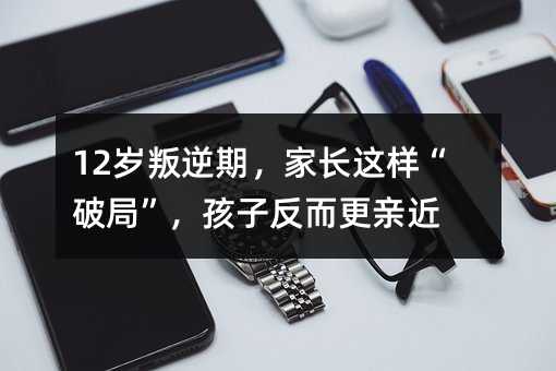 12歲叛逆期,家長(zhǎng)這樣“破局”,孩子反而更親近