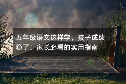 五年級語文這樣學(xué),孩子成績穩(wěn)了!家長必看的實用指南