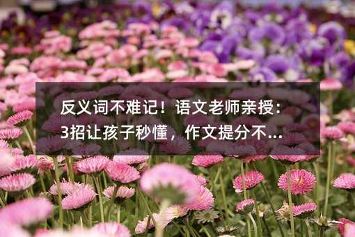 反義詞不難記!語文老師親授:3招讓孩子秒懂,作文提分不是夢