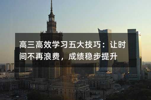 高三高效學(xué)習(xí)五大技巧:讓時(shí)間不再浪費(fèi),成績(jī)穩(wěn)步提升