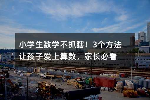 小學生數學不抓瞎!3個方法讓孩子愛上算數,家長必看